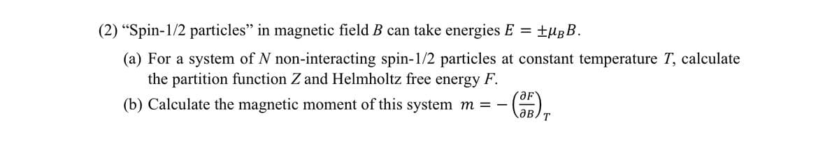 (2) "Spin-1/2 particles" in magnetic field B can take energies E
=
±μBB.
(a) For a system of N non-interacting spin-1/2 particles at constant temperature T, calculate
the partition function Z and Helmholtz free energy F.
(b) Calculate the magnetic moment of this system m = -
'ƏF
авт
