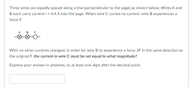 Three wires are equally spaced along a line (perpendicular to the page) as shown below. Wires A and
B each carry current i = 4.4 A into the page. When wire C carries no current, wire B experiences a
force F.
A B с
With no other currents changed, in order for wire B to experience a force 3F in the same direction as
the original F, the current in wire C must be set equal to what magnitude?
Express your answer in amperes, to at least one digit after the decimal point.