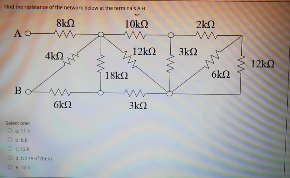 Find the resistance of the network below at the terminals A-B.
8k2
A O W
10k2
2k2
4k2
12k2
3kΩ
12k2
18kQ
6k2
6kΩ
3k2
Select one:
O a. 11 k
O b. 8 k
C. 12 k
O d. None of them
O e. 10 k
