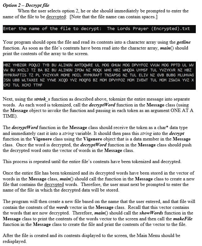 Option 2 – Decrypt file
When the user selects option 2, he or she should immediately be prompted to enter the
name of the file to be decrypted: [Note that the file name can contain spaces.]
Enter the name of the file to decrypt: The Lords Prayer (Encrypted).txt
Your program should open the file and read its contents into a character array using the getline
function. As soon as the file's contents have been read into the character array, main() should
print the contents of the array to the screen.
HBZ YHBZGR POQUJ TYB BU ALINGN AHTDQWRE UL MOG GHUW MOG DPVYFOZ WUW MOG PPTD UL WV
W BU XHZLJ TZ BA BZ BU ALINGN ZPDW NZ MOQK WHG HBZ WHQDA UYMSF TUL YVZYKVR NZ HBZ
MYMKRAFTIS TZ PL YVZYKVR MOME MOIL MYMKRAFT TNIAPSG NZ TUL ELIV NZ GVB BUBG MLUHVAG
JSN UBB WLTAXEE NZ YYWE XCQD YVZ MOQFG BZ MOM DPVYFOZ MOM IVEWT TUL MOM ZSWJA YVZ X
CMJ TUL XCMJ TTME
Next, using the strtok_s function as described above, tokenize the entire message into separate
words. As each word is tokenized, call the decryptWord function in the Message class (using
the Message object to invoke the function and passing in each token as an argument ONE AT A
TIME).
The decryptWord function in the Message class should receive the token as a char* data type
and immediately cast it into a string variable. It should then pass this string into the decrypt
function in the Vigenere class using the Vigenere object that is a data member in the Message
class. Once the word is decrypted, the decryptWord function in the Message class should push
the decrypted word onto the vector of words in the Message class.
This process is repeated until the entire file's contents have been tokenized and decrypted.
Once the entire file has been tokenized and its decrypted words have been stored in the vector of
words in the Message class, main() should call the function in the Message class to create a new
file that contains the decrypted words. Therefore, the user must next be prompted to enter the
name of the file in which the decrypted data will be stored.
The program wil1 then create a new file based on the name that the user entered, and that file will
contain the contents of the words vector in the Message class. Recall that this vector contains
the words that are now decrypted. Therefore, main) should call the showWords function in the
Message class to print the contents of the words vector to the screen and then call the makeFile
function in the Message class to create the file and print the contents of the vector to the file.
After the file is created and its contents displayed to the screen, the Main Menu should be
redisplayed.
