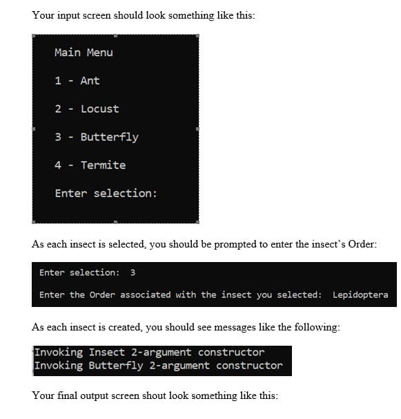 Your input screen should look something like this:
Main Menu
1 - Ant
2 .
Locust
3
Butterfly
4 - Termite
Enter selection:
As each insect is selected, you should be prompted to enter the insect's Order:
Enter selection: 3
Enter the Order associated with the insect you selected: Lepidoptera
As each insect is created, you should see messages like the following:
Invoking Insect 2-argument constructor
Invoking Butterfly 2-argument constructor
Your final output screen shout look something like this:
