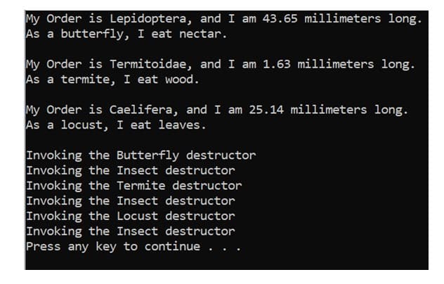 My Order is Lepidoptera, and I am 43.65 millimeters long.
As a butterfly, I eat nectar.
My Order is Termitoidae, and I am 1.63 millimeters long.
As a termite, I eat wood.
My Order is Caelifera, and I am 25.14 millimeters long.
As a locust, I eat leaves.
Invoking the Butterfly destructor
Invoking the Insect destructor
Invoking the Termite destructor
Invoking the Insect destructor
Invoking the Locust destructor
Invoking the Insect destructor
Press any key to continue . . .
