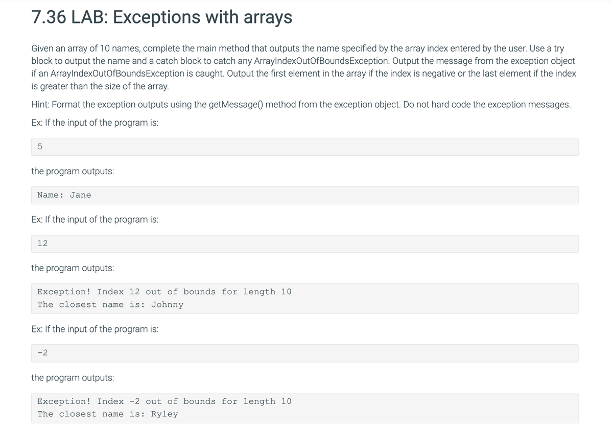 7.36 LAB: Exceptions with arrays
Given an array of 10 names, complete the main method that outputs the name specified by the array index entered by the user. Use a try
block to output the name and a catch block to catch any ArrayIndexOutOfBounds Exception. Output the message from the exception object
if an ArrayIndexOutOfBounds Exception is caught. Output the first element in the array if the index is negative or the last element if the index
is greater than the size of the array.
Hint: Format the exception outputs using the getMessage() method from the exception object. Do not hard code the exception messages.
Ex: If the input of the program is:
5
the program outputs:
Name: Jane
Ex: If the input of the program is:
12
the program outputs:
Exception! Index 12 out of bounds for length 10
The closest name is: Johnny
Ex: If the input of the program is:
-2
the program outputs:
Exception! Index -2 out of bounds for length 10
The closest name is: Ryley