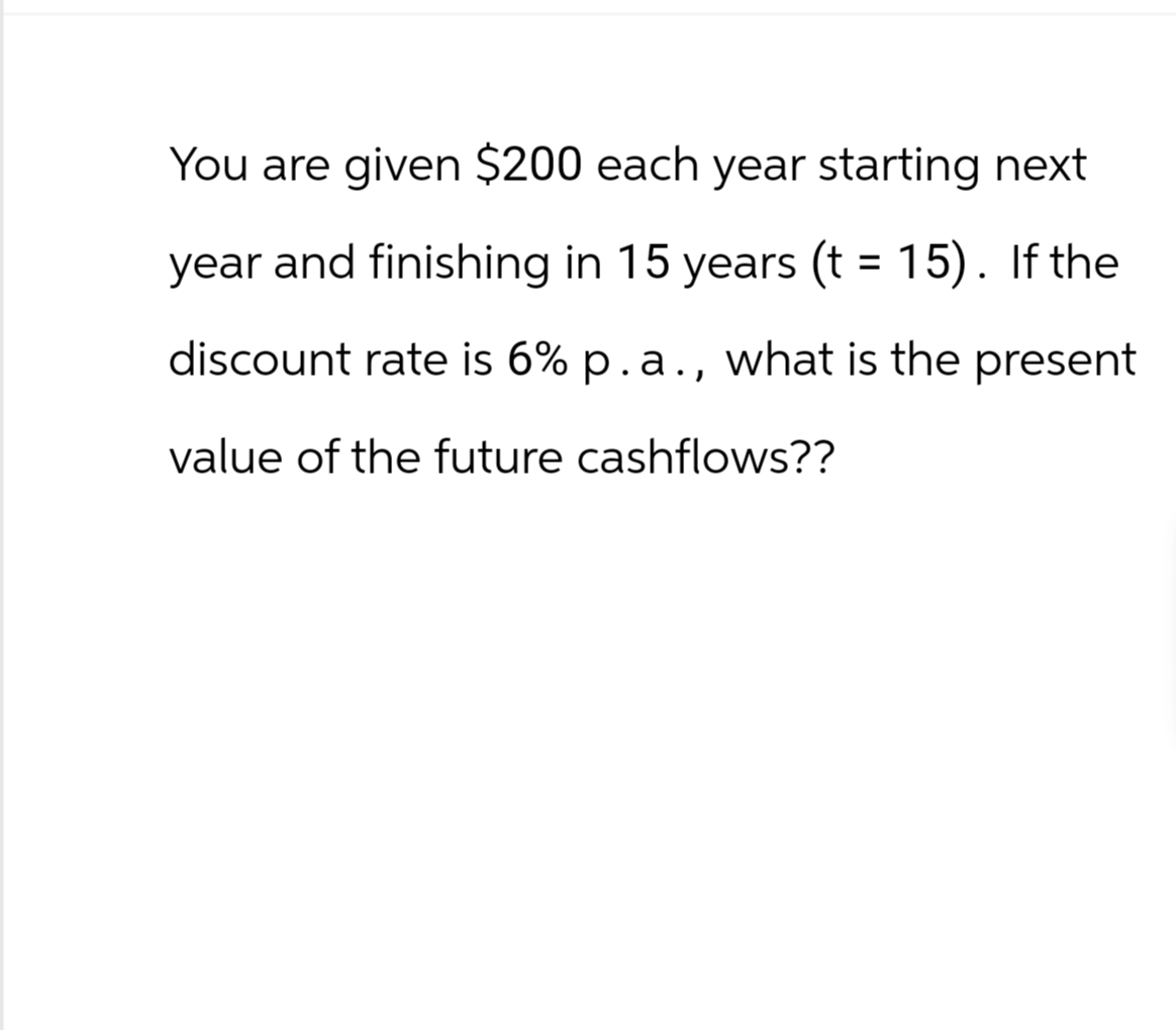 You are given $200 each year starting next
year and finishing in 15 years (t = 15). If the
discount rate is 6% p.a., what is the present
value of the future cashflows??