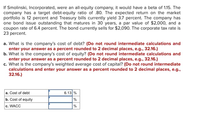 If Smolinski, Incorporated, were an all-equity company, it would have a beta of 1.15. The
company has a target debt-equity ratio of .80. The expected return on the market
portfolio is 12 percent and Treasury bills currently yield 3.7 percent. The company has
one bond issue outstanding that matures in 30 years, a par value of $2,000, and a
coupon rate of 6.4 percent. The bond currently sells for $2,090. The corporate tax rate is
23 percent.
a. What is the company's cost of debt? (Do not round intermediate calculations and
enter your answer as a percent rounded to 2 decimal places, e.g., 32.16.)
b. What is the company's cost of equity? (Do not round intermediate calculations and
enter your answer as a percent rounded to 2 decimal places, e.g., 32.16.)
c. What is the company's weighted average cost of capital? (Do not round intermediate
calculations and enter your answer as a percent rounded to 2 decimal places, e.g.,
32.16.)
a. Cost of debt
b. Cost of equity
c. WACC
6.13 %
%
%