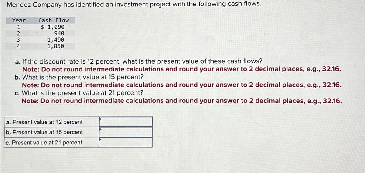 Mendez Company has identified an investment project with the following cash flows.
Year
1234
Cash Flow
$ 1,090
940
1,490
1,850
a. If the discount rate is 12 percent, what is the present value of these cash flows?
Note: Do not round intermediate calculations and round your answer to 2 decimal places, e.g., 32.16.
b. What is the present value at 15 percent?
Note: Do not round intermediate calculations and round your answer to 2 decimal places, e.g., 32.16.
c. What is the present value at 21 percent?
Note: Do not round intermediate calculations and round your answer to 2 decimal places, e.g., 32.16.
a. Present value at 12 percent
b. Present value at 15 percent
c. Present value at 21 percent