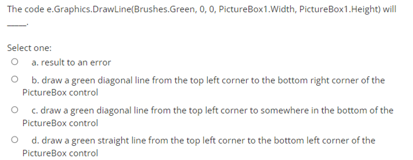 The code e.Graphics.DrawLine(Brushes.Green, 0, 0, PictureBox1.Width, PictureBox1.Height) will
Select one:
a. result to an error
b. draw a green diagonal line from the top left corner to the bottom right corner of the
PictureBox control
c. draw a green diagonal line from the top left corner to somewhere in the bottom of the
PictureBox control
d. draw a green straight line from the top left corner to the bottom left corner of the
PictureBox control
