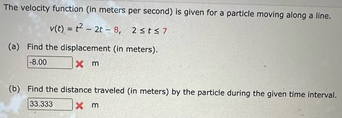 The velocity function (in meters per second) is given for a particle moving along a line.
v(t) = t² - 2t - 8, 2≤t≤7
(a) Find the displacement (in meters).
-8.00
X m
(b) Find the distance traveled (in meters) by the particle during the given time interval.
33.333
X m