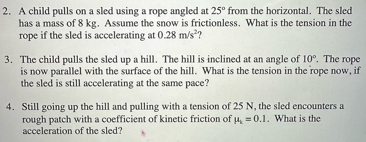 2. A child pulls on a sled using a rope angled at 25° from the horizontal. The sled
has a mass of 8 kg. Assume the snow is frictionless. What is the tension in the
rope if the sled is accelerating at 0.28 m/s²?
3. The child pulls the sled up a hill. The hill is inclined at an angle of 10°. The rope
is now parallel with the surface of the hill. What is the tension in the rope now, if
the sled is still accelerating at the same pace?
4. Still going up the hill and pulling with a tension of 25 N, the sled encounters a
rough patch with a coefficient of kinetic friction of μ = 0.1. What is the
acceleration of the sled?