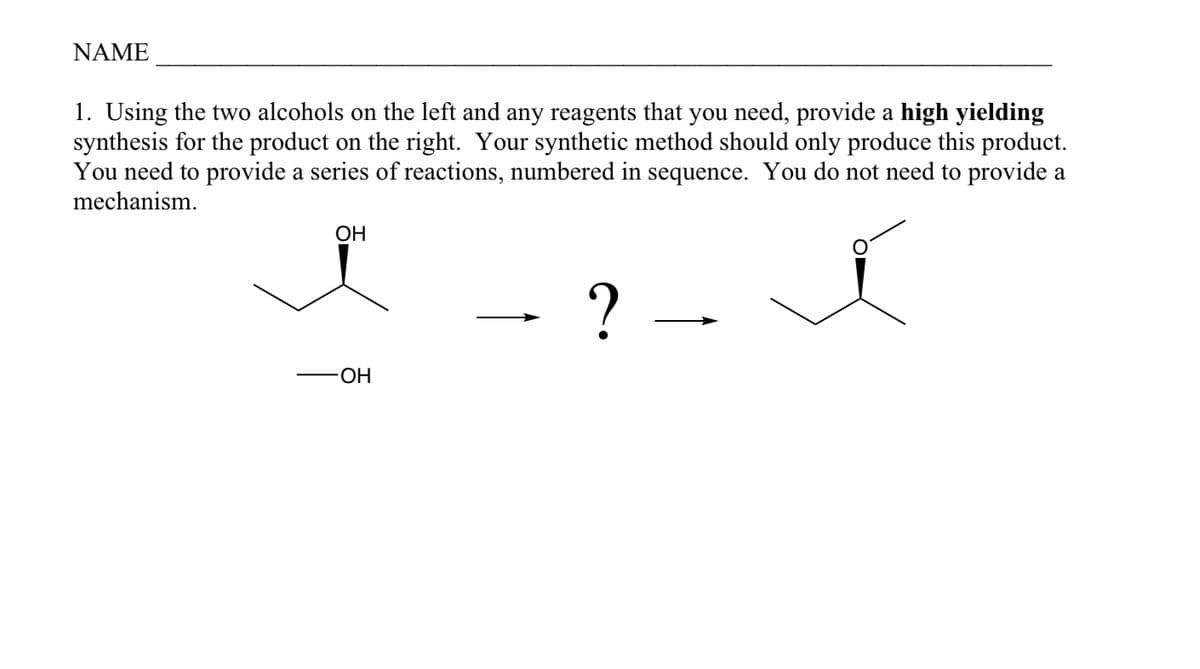 NAME
1. Using the two alcohols on the left and any reagents that you need, provide a high yielding
synthesis for the product on the right. Your synthetic method should only produce this product.
You need to provide a series of reactions, numbered in sequence. You do not need to provide a
mechanism.
- ?
OH
-OH
