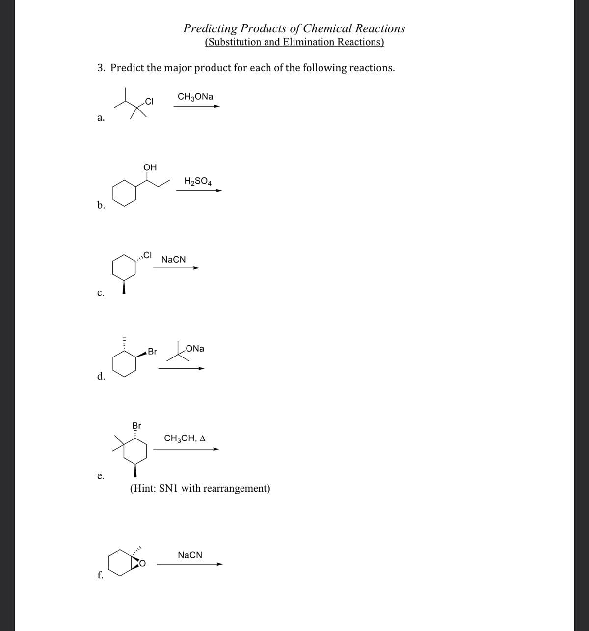 Predicting Products of Chemical Reactions
(Substitution and Elimination Reactions)
3. Predict the major product for each of the following reactions.
a.
b.
C.
d.
e.
Br
f.
a
CI
OH
Br
CH3ONa
H₂SO4
NaCN
ONa
CH3OH, A
(Hint: SN1 with rearrangement)
NaCN