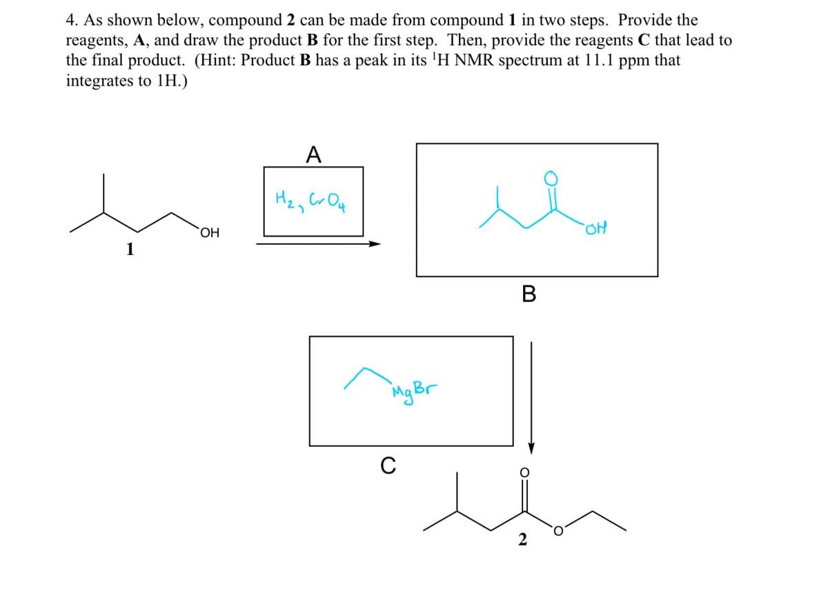 4. As shown below, compound 2 can be made from compound 1 in two steps. Provide the
reagents, A, and draw the product B for the first step. Then, provide the reagents C that lead to
the final product. (Hint: Product B has a peak in its ¹H NMR spectrum at 11.1 ppm that
integrates to 1H.)
1
OH
A
H₂₂ CrO 4
Mg Br
C
B
OH