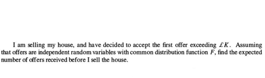 I am selling my house, and have decided to accept the first offer exceeding £K. Assuming
that offers are independent random variables with common distribution function F, find the expected
number of offers received before I sell the house.