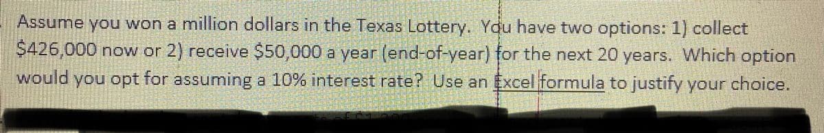 Assume you won a million dollars in the Texas Lottery. You have two options: 1) collect
S426,000 now or 2) receive $50,000 a year (end-of-year) for the next 20 years. Which option
would you opt for assuming a 10% interest rate? Use an Excel formula to justify your choice.
