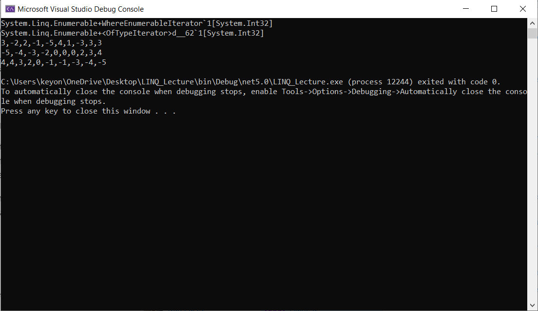 C: Microsoft Visual Studio Debug Console
System.Linq.
Enumerable+WhereEnumerableIterator 1[System.Int32]
System.Linq. Enumerable+<OfTypeIterator>d_62`1[System. Int32]
3,-2,2,-1,-5,4,1,-3,3,3
-5, -4,-3, -2,0,0,0,2,3,4
4,4,3,2,0,-1,-1,-3,-4, -5
X
C:\Users\keyon\OneDrive\Desktop\LINQ_Lecture\bin\Debug\net5.0\LINQ_Lecture.exe (process 12244) exited with code 0.
To automatically close the console when debugging stops, enable Tools->Options->Debugging->Automatically
le when debugging stops.
close the conso
Press any key to close this window ...