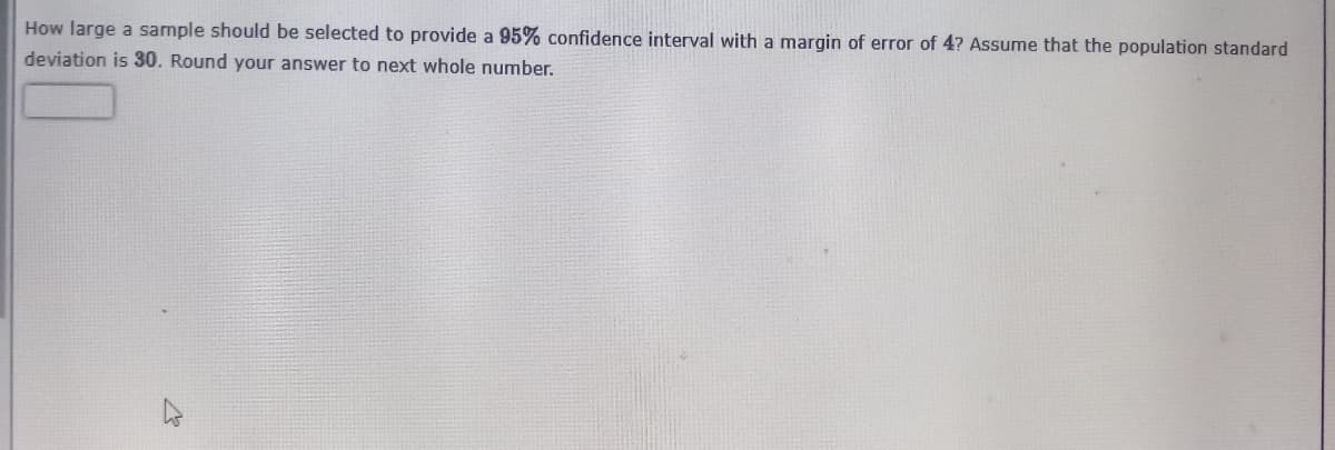 How large a sample should be selected to provide a 95% confidence interval with a margin of error of 4? Assume that the population standard
deviation is 30. Round your answer to next whole number.

