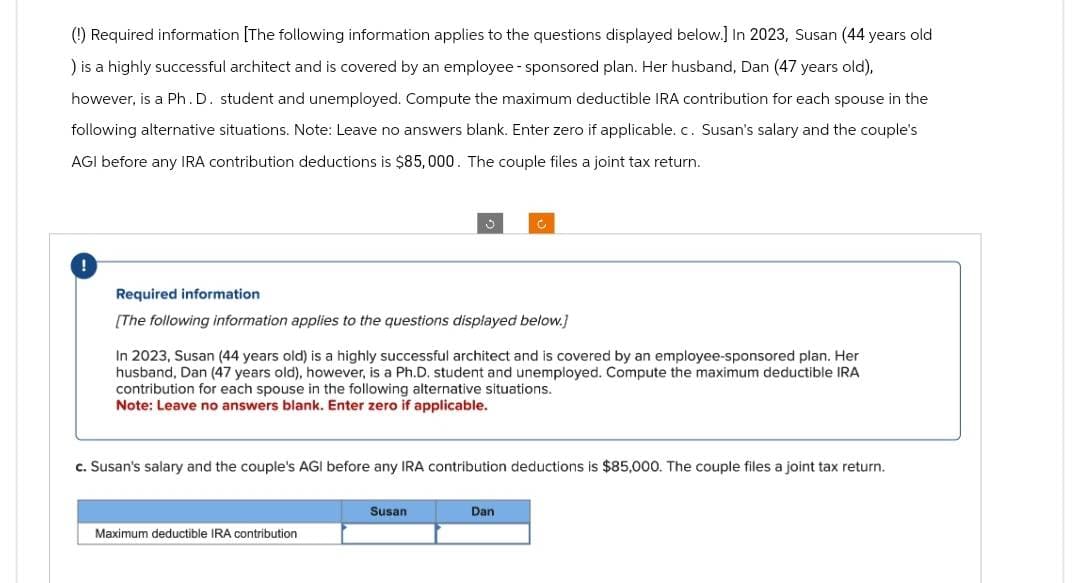 (!) Required information [The following information applies to the questions displayed below.] In 2023, Susan (44 years old
) is a highly successful architect and is covered by an employee - sponsored plan. Her husband, Dan (47 years old),
however, is a Ph.D. student and unemployed. Compute the maximum deductible IRA contribution for each spouse in the
following alternative situations. Note: Leave no answers blank. Enter zero if applicable. c. Susan's salary and the couple's
AGI before any IRA contribution deductions is $85,000. The couple files a joint tax return.
!
Required information
[The following information applies to the questions displayed below.]
In 2023, Susan (44 years old) is a highly successful architect and is covered by an employee-sponsored plan. Her
husband, Dan (47 years old), however, is a Ph.D. student and unemployed. Compute the maximum deductible IRA
contribution for each spouse in the following alternative situations.
Note: Leave no answers blank. Enter zero if applicable.
c. Susan's salary and the couple's AGI before any IRA contribution deductions is $85,000. The couple files a joint tax return.
Maximum deductible IRA contribution
Susan
Dan