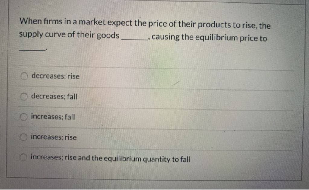 When firms in a market expect the price of their products to rise, the
supply curve of their goods
, causing the equilibrium price to
decreases; rise
decreases; fall
increases; fall
increases; rise
increases; rise and the equilibrium quantity to fall