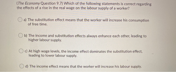 (The Economy Question 9.7) Which of the following statements is correct regarding
the effects of a rise in the real wage on the labour supply of a worker?
a) The substitution effect means that the worker will increase his consumption
of free time.
b) The income and substitution effects always enhance each other, leading to
higher labour supply.
c) At high wage levels, the income effect dominates the substitution effect,
leading to lower labour supply.
Od) The income effect means that the worker will increase his labour supply.