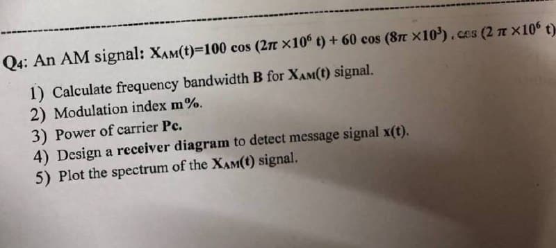Q4: An AM signal: XAM(t)=100 cos (2π x10° t) +60 cos (8π x10³) .ces (2 x106 t)
1) Calculate frequency bandwidth B for XAM(t) signal.
2) Modulation index m%.
3) Power of carrier Pc.
4) Design a receiver diagram to detect message signal x(t).
5) Plot the spectrum of the XAM(t) signal.