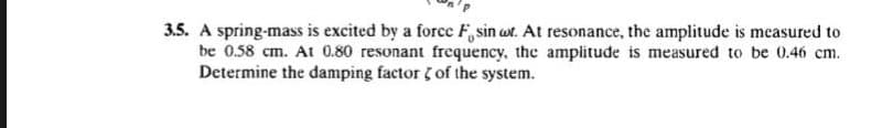 3.5. A spring-mass is excited by a force F, sin ut. At resonance, the amplitude is measured to
be 0.58 cm. At 0.80 resonant frequency, the amplitude is measured to be 0.46 cm.
Determine the damping factor of the system.