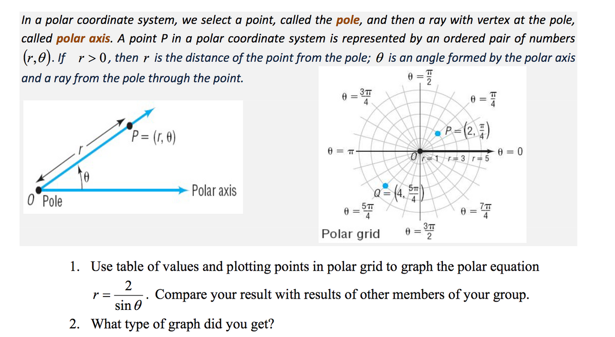 In a polar coordinate system, we select a point, called the pole, and then a ray with vertex at the pole,
called polar axis. A point P in a polar coordinate system is represented by an ordered pair of numbers
(r,0). If r> 0, then r is the distance of the point from the pole; 0 is an angle formed by the polar axis
and a ray from the pole through the point.
3TT
4
P= (r, 0)
•P=(2. ;)
0 = 0
O r=1r= 3 r=5
O Pole
Polar axis
@= (4.
5TT
4
3TT
Polar grid
1. Use table of values and plotting points in polar grid to graph the polar equation
r =
Compare your result with results of other members of your group.
sin 0
2. What type of graph did
you get?
EIN
