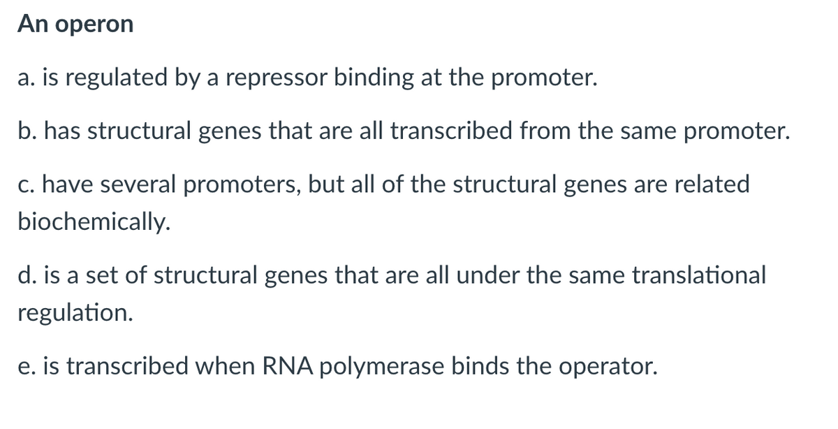 An operon
a. is regulated by a repressor binding at the promoter.
b. has structural genes that are all transcribed from the same promoter.
c. have several promoters, but all of the structural genes are related
biochemically.
d. is a set of structural genes that are all under the same translational
regulation.
e. is transcribed when RNA polymerase binds the operator.
