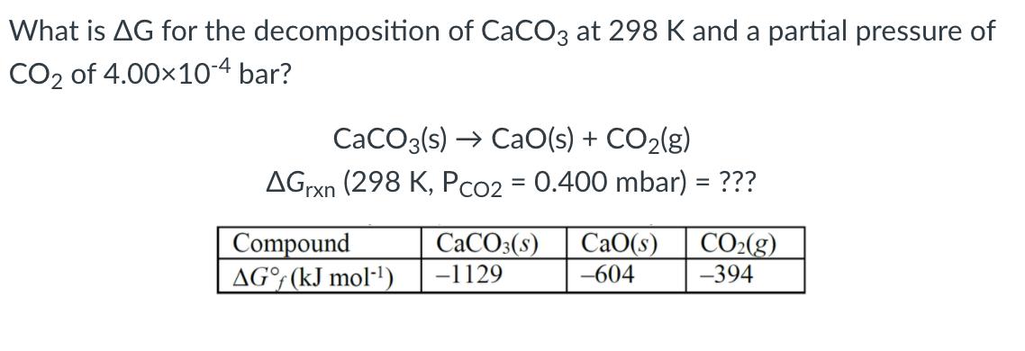 What is AG for the decomposition of CaCO3 at 298 K and a partial pressure of
CO2 of 4.00x10-4 bar?
CaCO3(s) → CaO(s) + CO2(g)
AGrxn (298 K, Pco2 = 0.400 mbar) = ???
CO2(g)
Compound
AG°; (kJ mol·1)
CACO3(s)
СаО(s)
-1129
-604
-394
