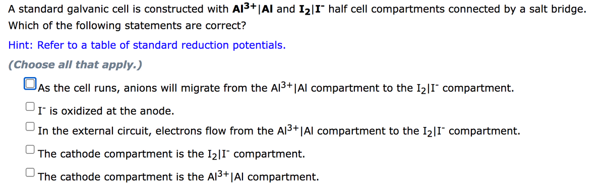 A standard galvanic cell is constructed with Al3+|Al and I2|I¯ half cell compartments connected by a salt bridge.
Which of the following statements are correct?
Hint: Refer to a table of standard reduction potentials.
(Choose all that apply.)
As the cell runs, anions will migrate from the Al3+|Al compartment to the I2|I compartment.
I is oxidized at the anode.
In the external circuit, electrons flow from the Al3+|Al compartment to the I2|I compartment.
The cathode compartment is the I2|I" compartment.
The cathode compartment is the Al3+|Al compartment.

