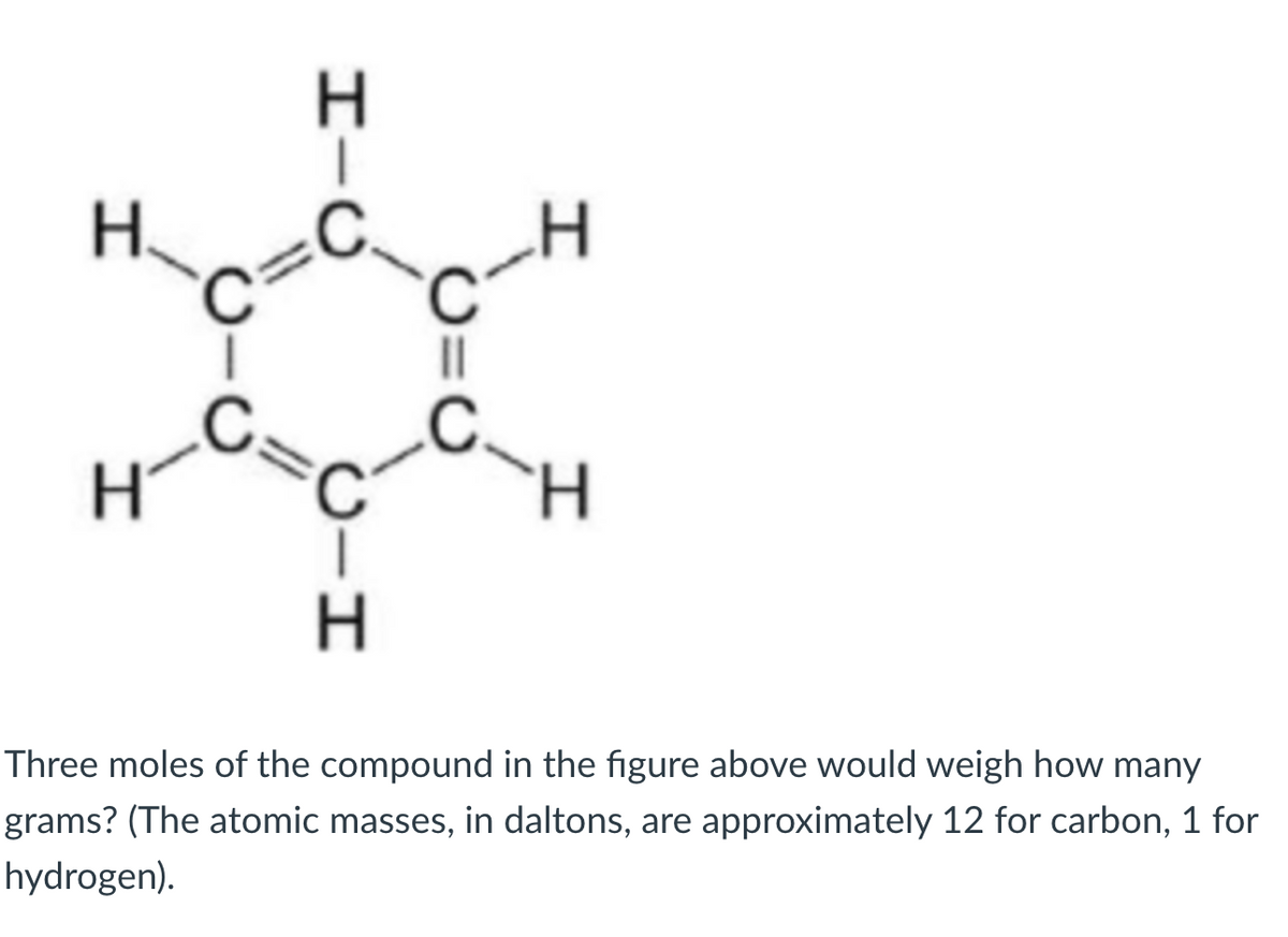 H.
H.
Three moles of the compound in the figure above would weigh how many
grams? (The atomic masses, in daltons, are approximately 12 for carbon, 1 for
hydrogen).
O=U
エーO
CH
