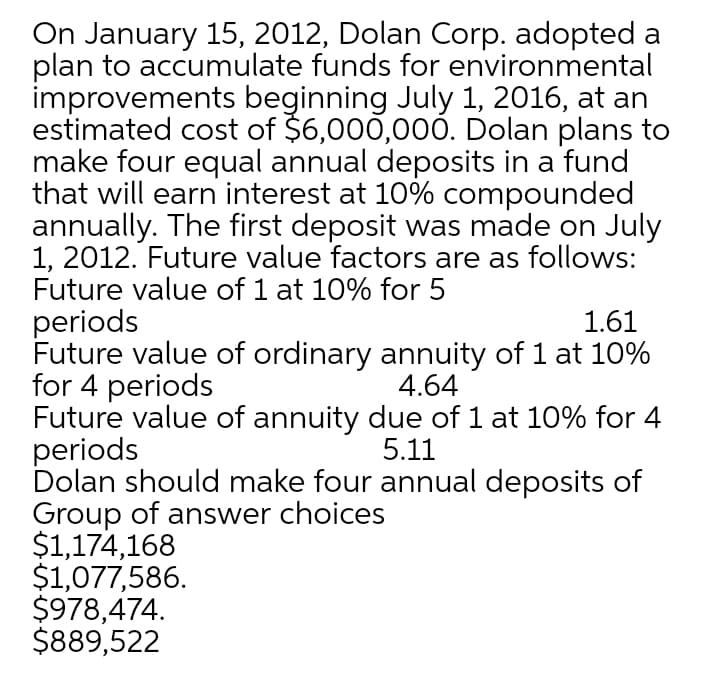 On January 15, 2012, Dolan Corp. adopted a
plan to accumulate funds for environmental
improvements beginning July 1, 2016, at an
estimated cost of $6,000,00Ó. Dolan plans to
make four equal annual deposits in a fund
that will earn interest at 10% compounded
annually. The first deposit was made on July
1, 2012. Future value factors are as follows:
Future value of 1 at 10% for 5
periods
Future value of ordinary annuity of 1 at 10%
for 4 periods
Future value of annuity due of 1 at 10% for 4
periods
Dolan should make four annual deposits of
Group of answer choices
$1,174,168
$1,077,586.
$978,474.
$889,522
1.61
4.64
5.11
