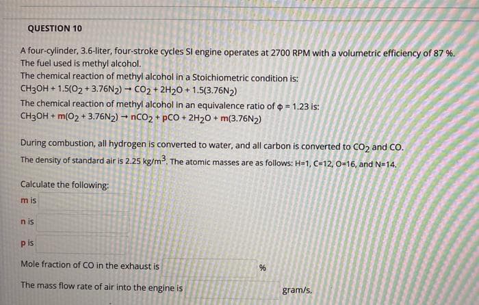 QUESTION 10
A four-cylinder, 3.6-liter, four-stroke cycles Sl engine operates at 2700 RPM with a volumetric efficiency of 87 %.
The fuel used is methyl alcohol.
The chemical reaction of methyl alcohol in a Stoichiometric condition is:
CH3OH + 1.5(02 + 3.76N2) - CO2 + 2H20 + 1.5(3.76N2)
The chemical reaction of methyl alcohol in an equivalence ratio of o = 1.23 is:
CH3OH + m(02 + 3.76N2) → NCO2 + pCO + 2H20 + m(3.76N2)
During combustion, all hydrogen is converted to water, and all carbon is converted to CO2 and CO.
The density of standard air is 2.25 kg/m. The atomic masses are as follows: H=1, C=12, 0-16, and N=14.
Calculate the following:
m is
n is
p is
Mole fraction of CO in the exhaust is
The mass flow rate of air into the engine is
gram/s.
