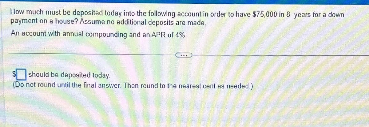 How much must be deposited today into the following account in order to have $75,000 in 8 years for a down
payment on a house? Assume no additional deposits are made.
An account with annual compounding and an APR of 4%
should be deposited today.
(Do not round until the final answer. Then round to the nearest cent as needed.)
