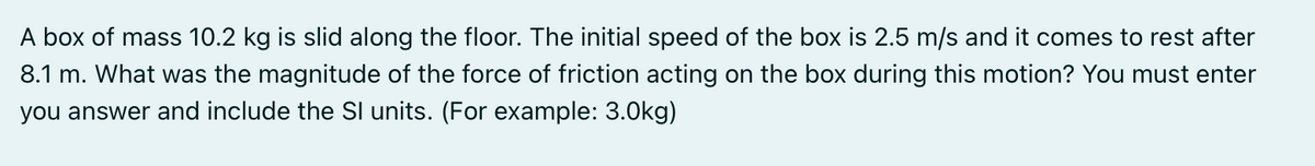 A box of mass 10.2 kg is slid along the floor. The initial speed of the box is 2.5 m/s and it comes to rest after
8.1 m. What was the magnitude of the force of friction acting on the box during this motion? You must enter
you answer and include the SI units. (For example: 3.0kg)
