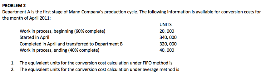 PROBLEM 2
Department A is the first stage of Mann Company's production cycle. The following information is available for conversion costs for
the month of April 2011:
UNITS
Work in process, beginning (60% complete)
Started in April
Completed in April and transferred to Department B
Work in process, ending (40% complete)
20, 000
340, 000
320, 000
40, 000
1. The equivalent units for the conversion cost calculation under FIFO method is
2. The equivalent units for the conversion cost calculation under average method is
