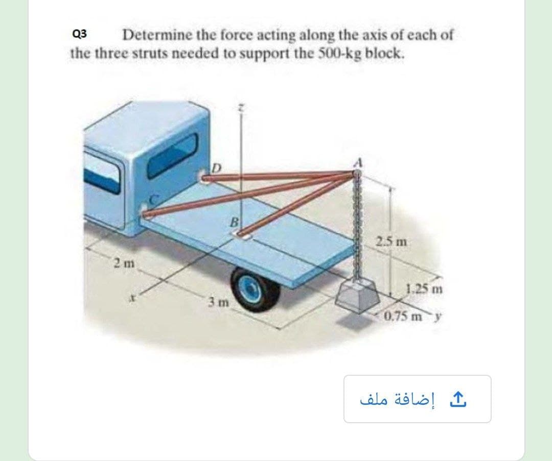 Determine the force acting along the axis of each of
the three struts needed to support the 500-kg block.
Q3
2.5 m
2 m
1.25 m
3m
0.75 m y
ث إضافة ملف
