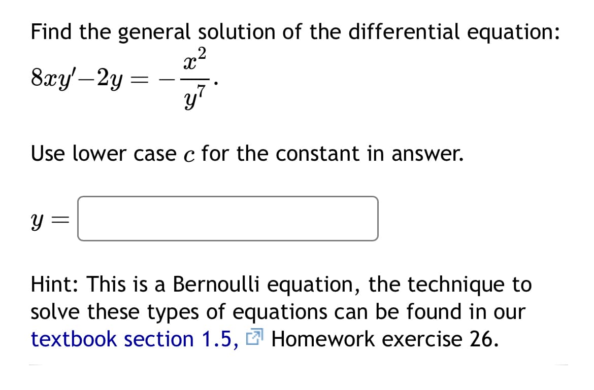 Find the general solution of the differential equation:
x²
8xy'-2y
y?
=
Use lower case c for the constant in answer.
Y
Hint: This is a Bernoulli equation, the technique to
solve these types of equations can be found in our
textbook section 1.5, Homework exercise 26.