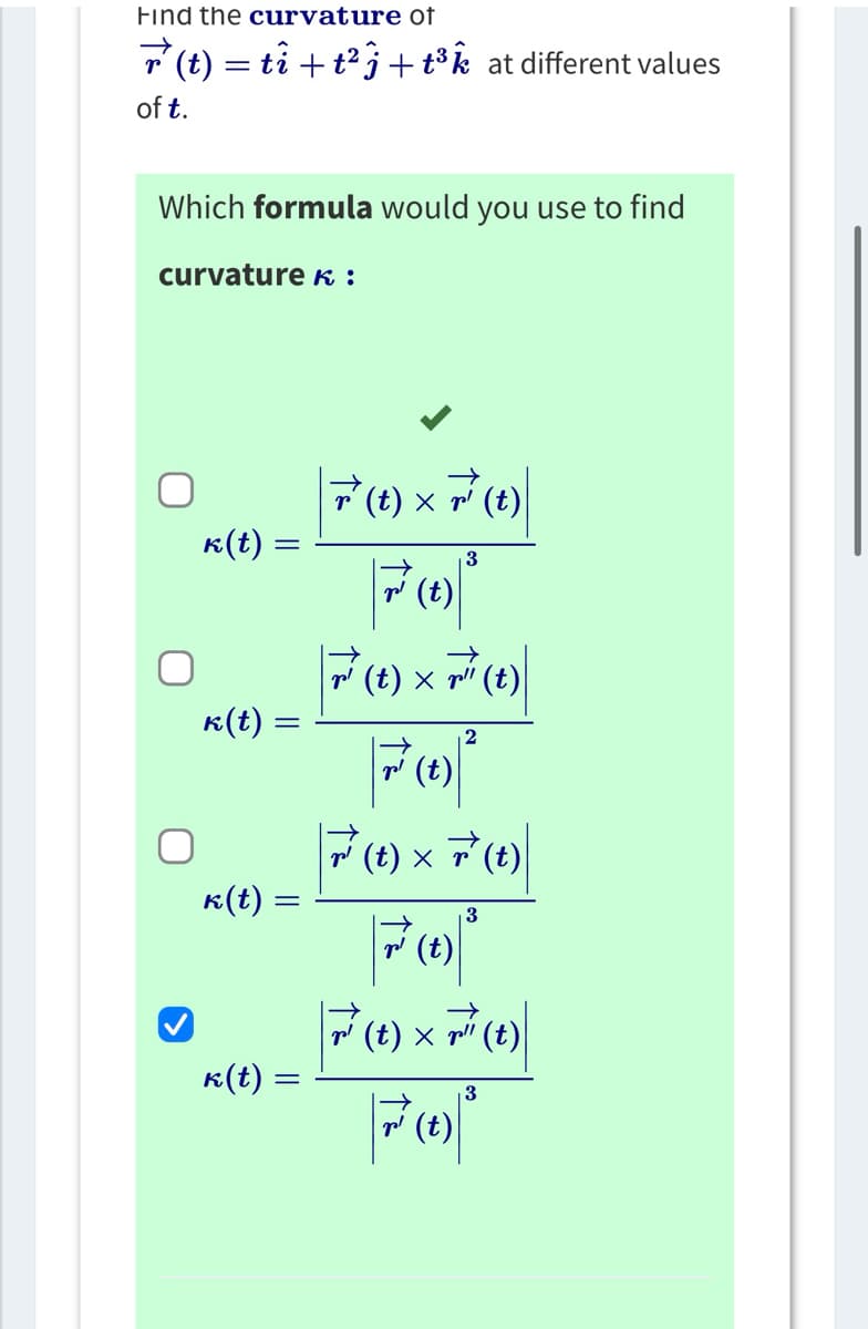 Find the curvature of
r(t) = ti + t²j + t³ at different values
of t.
Which formula would you use to find
curvature K:
k(t) =
k(t):
k(t) =
k(t) =
|7 ( 1 ) × 7² (t) |
F³² (1) ³
3
|F² (1) × 7²¹ (1)|
2
¹ (t)
7 (t) × 7² (t)
(t)
3
7² 7²³
(t) × (t)
Fo
3