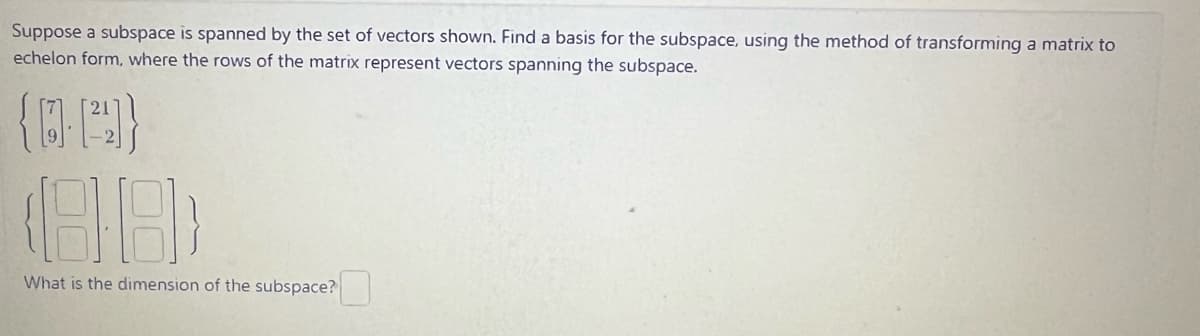 Suppose a subspace is spanned by the set of vectors shown. Find a basis for the subspace, using the method of transforming a matrix to
echelon form, where the rows of the matrix represent vectors spanning the subspace.
(0-1²4]}
(88)
What is the dimension of the subspace?