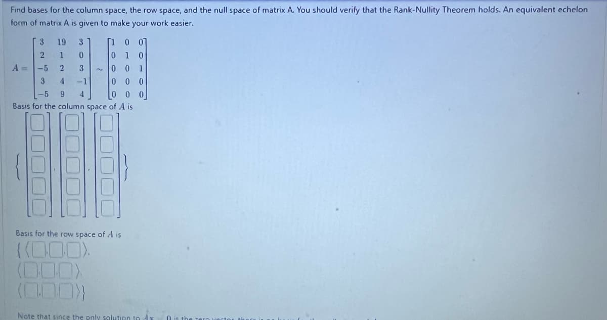 Find bases for the column space, the row space, and the null space of matrix A. You should verify that the Rank-Nullity Theorem holds. An equivalent echelon
form of matrix A is given to make your work easier.
3
2
-5
3
-5
Basis for the column space of A is
19
3
1
0
2
3
4 -1
9 4
A =
[1 0 0
0 1 0
0 0 1
000
-
[000]
Basis for the row space of A is
Note that since the only solution to Ax
O is the