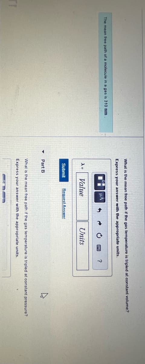 TI
The mean free path of a molecule in a gas is 310 nm
What is the mean free path if the gas temperature is tripled at constant volume?
Express your answer with the appropriate units.
λ =
Submit
Part B
·
HA
Value
Request Answer
Units
?
What is the mean free path if the gas temperature is tripled at constant pressure?
Express your answer with the appropriate units.