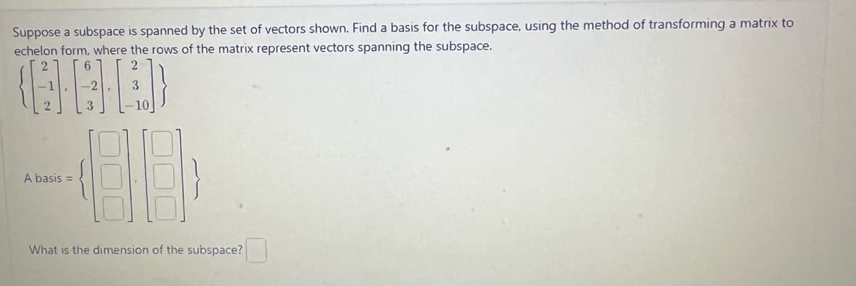 Suppose a subspace is spanned by the set of vectors shown. Find a basis for the subspace, using the method of transforming a matrix to
echelon form, where the rows of the matrix represent vectors spanning the subspace.
(GAD)
3
3
A basis =
2
10
HH
What is the dimension of the subspace?