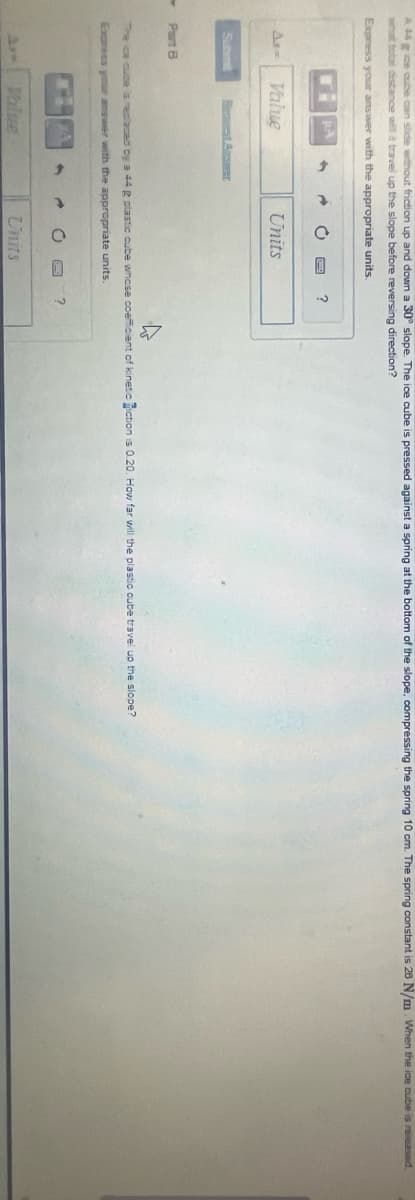 ►
cube can slide without friction up and down a 30° slope. The ice cube is pressed against a spring at the bottom of the slope, compressing the spring 10 cm. The spring constant is 28 N/m. When the ice cube is released.
what total distance will it travel up the slope before reversing direction?
Express your answer with the appropriate units.
As-
Submit
Part 8
Value
Units
→
The ca cuce is replaced by a 44 g plastic cube whose coefficient of kinetic iction is 0.20. How far will the plastic cube travel up the slope?
Express your answer with the appropriate units.
?
Units
?