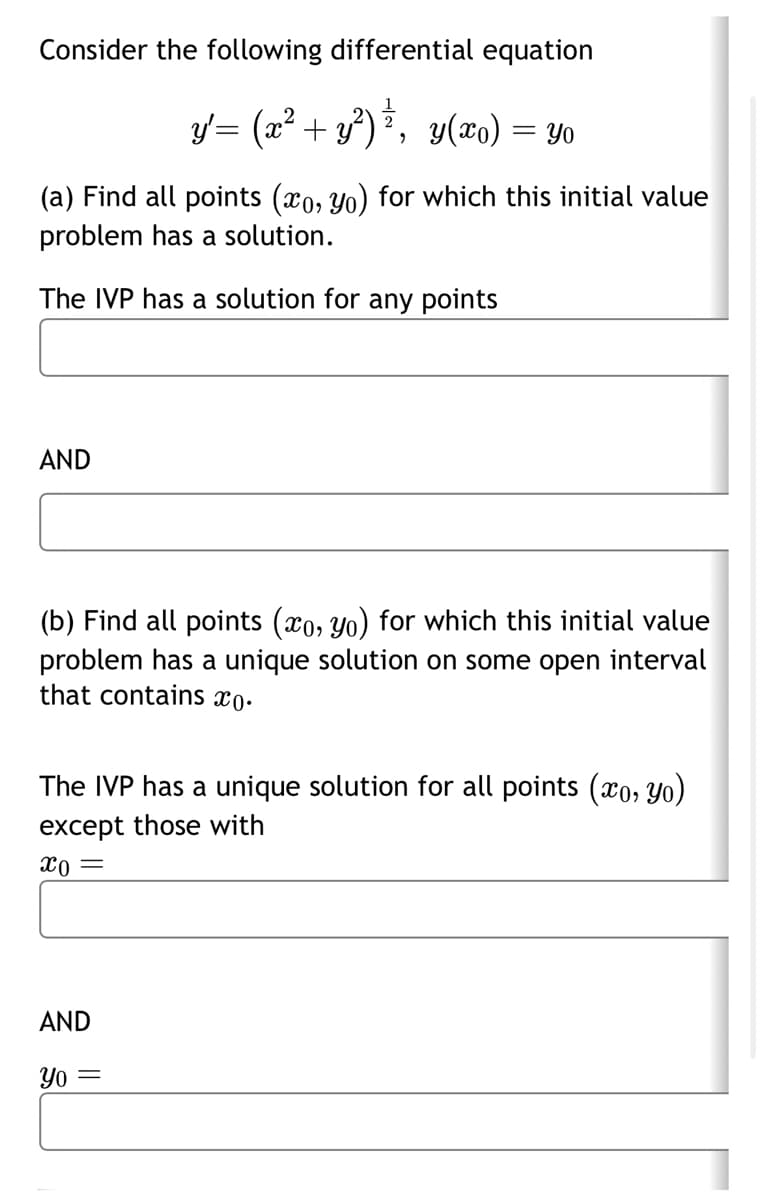 Consider the following differential equation
y'= (x² + y²)ź, y(xo) = Yo
(a) Find all points (xo, yo) for which this initial value
problem has a solution.
The IVP has a solution for any points
AND
(b) Find all points (xo, yo) for which this initial value
problem has a unique solution on some open interval
that contains co.
The IVP has a unique solution for all points (xo, yo)
except those with
x0 =
AND
Yo =