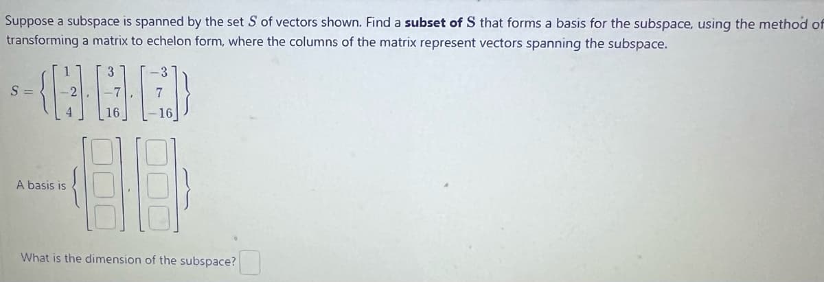 Suppose a subspace is spanned by the set S of vectors shown. Find a subset of S that forms a basis for the subspace, using the method of
transforming a matrix to echelon form, where the columns of the matrix represent vectors spanning the subspace.
GOL
S=
A basis is
-3
16
20
What is the dimension of the subspace?
