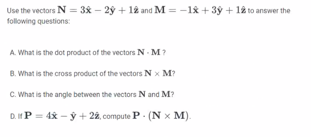 Use the vectors N = 3x - 2y + 12 and M = -1x + 3y + 12 to answer the
following questions:
A. What is the dot product of the vectors N. M?
B. What is the cross product of the vectors N X M?
C.
What is the angle between the vectors N and M?
D. If P = 4xy + 22, compute P. (N x M).
