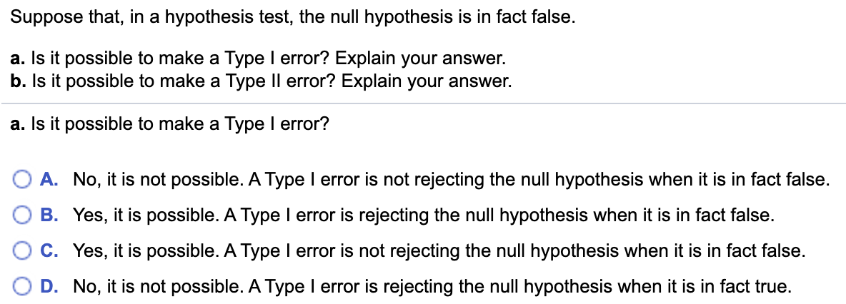 Suppose that, in a hypothesis test, the null hypothesis is in fact false.
a. Is it possible to make a Type I error? Explain your answer.
b. Is it possible to make a Type Il error? Explain your answer.
a. Is it possible to make a Type I error?
A. No, it is not possible. A Type I error is not rejecting the null hypothesis when it is in fact false.
B. Yes, it is possible. A Type I error is rejecting the null hypothesis when it is in fact false.
C. Yes, it is possible. A Type I error is not rejecting the null hypothesis when it is in fact false.
D. No, it is not possible. A Type I error is rejecting the null hypothesis when it is in fact true.
