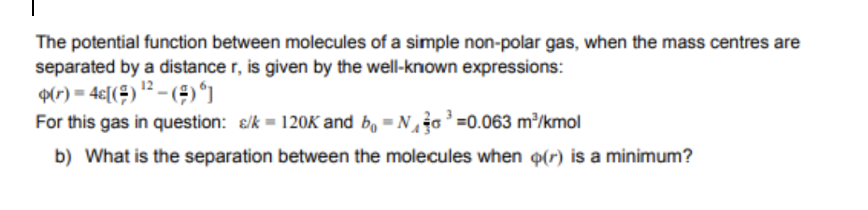 The potential function between molecules of a simple non-polar gas, when the mass centres are
separated by a distance r, is given by the well-known expressions:
9(r) = 4€[(÷) ? – (÷)*]
For this gas in question: &/k = 120K and b, - No'=0.063 m³/kmol
b) What is the separation between the molecules when (r) is a minimum?
