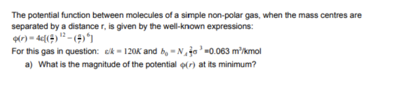 The potential function between molecules of a simple non-polar gas, when the mass centres are
separated by a distance r, is given by the well-known expressions:
p(r) = 4€[(÷) '? – (#)*]
For this gas in question: e/k = 120K and b, = No =0.063 m³/kmol
a) What is the magnitude of the potential o(r) at its minimum?
