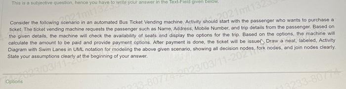 This is a subjective question, hence you have to write your answer in the Text-Field given below.
21mt13230
Consider the following scenario in an automated Bus Ticket Vending machine. Activity should start with the passenger who wants to purchase a
ticket. The ticket vending machine requests the passenger such as Name, Address, Mobile Number, and trip details from the passenger. Based on
the given details, the machine will check the availability of seats and display the options for the trip. Based on the options, the machine will.
calculate the amount to be paid and provide payment options. After payment is done, the ticket will be issue Draw a neat, labeled, Activity
Diagram with Swim Lanes in UML notation for modeling the above given scenario, showing all decision nodes, fork nodes, and join nodes clearly.
State your assumptions clearly at the beginning of your answer.
2021mt1323
Op 23/03/11early a
Options
7733-80774-2023/03/11-2020
13233-80774